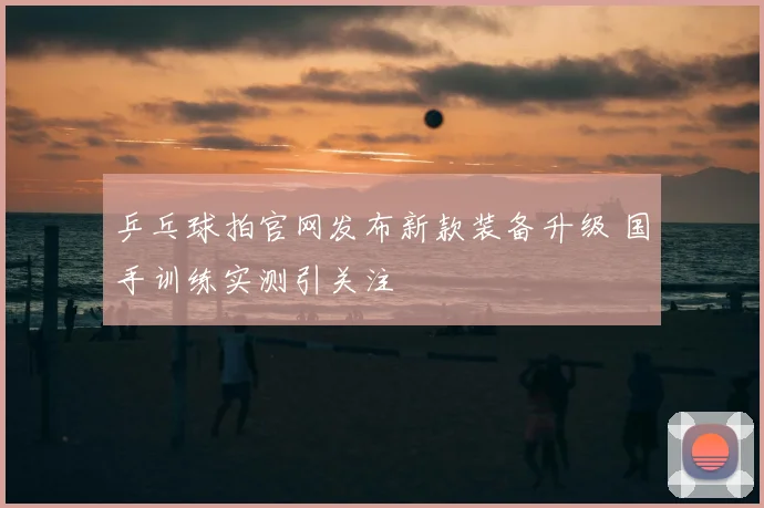 乒乓球拍官网发布新款装备升级 国手训练实测引关注