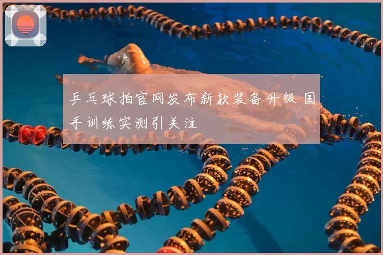 乒乓球拍官网发布新款装备升级 国手训练实测引关注