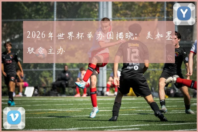 2026年世界杯举办国揭晓：美加墨联合主办