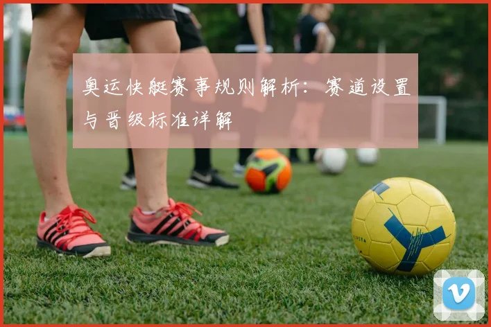 奥运快艇赛事规则解析：赛道设置与晋级标准详解