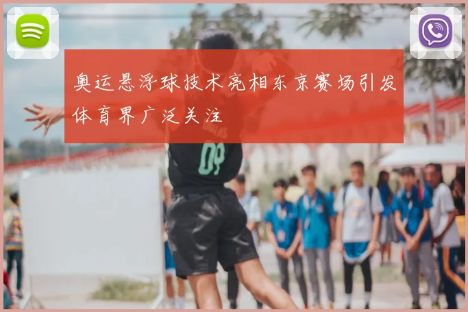 奥运悬浮球技术亮相东京赛场引发体育界广泛关注