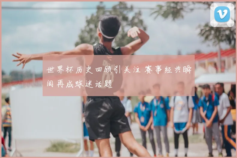 世界杯历史回顾引关注 赛事经典瞬间再成球迷话题