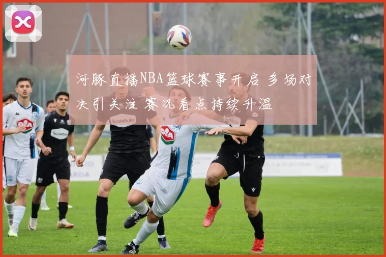 河豚直播NBA篮球赛事开启 多场对决引关注 赛况看点持续升温