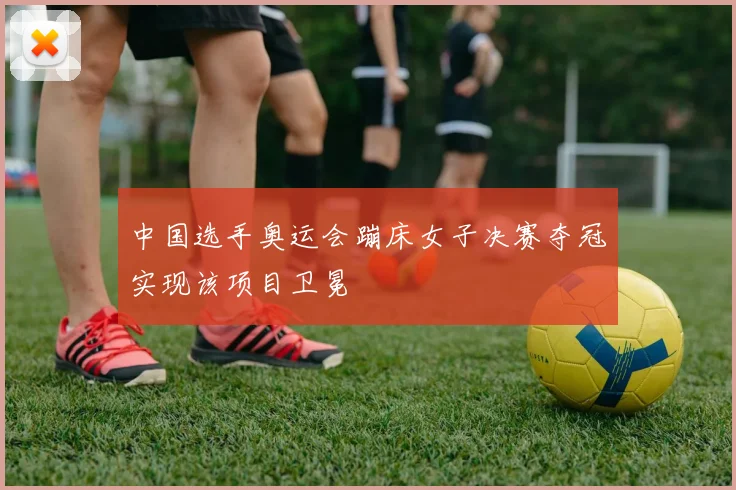 中国选手奥运会蹦床女子决赛夺冠实现该项目卫冕