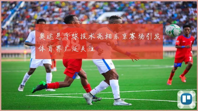 奥运悬浮球技术亮相东京赛场引发体育界广泛关注