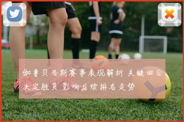 伽鲁贝洛斯赛事表现解析 关键回合决定胜负 影响后续排名走势