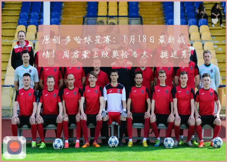原创 多哈球星赛：1月18日最新战绩！周启豪击败奥恰洛夫，挺进男单决赛