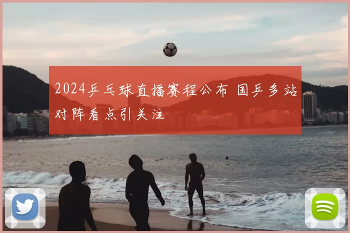 2024乒乓球直播赛程公布 国乒多站对阵看点引关注