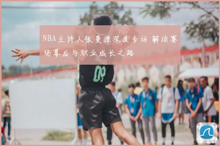 NBA主持人张曼源深度专访 解读赛场幕后与职业成长之路