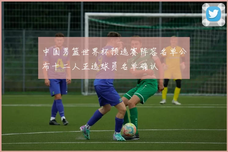 中国男篮世界杯预选赛阵容名单公布十二人正选球员名单确认