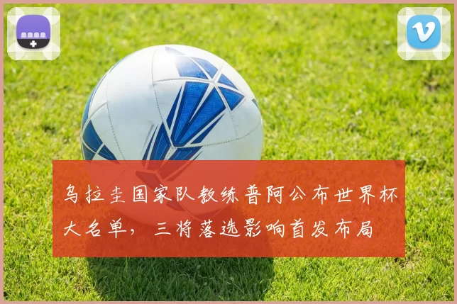 乌拉圭国家队教练普阿公布世界杯大名单，三将落选影响首发布局