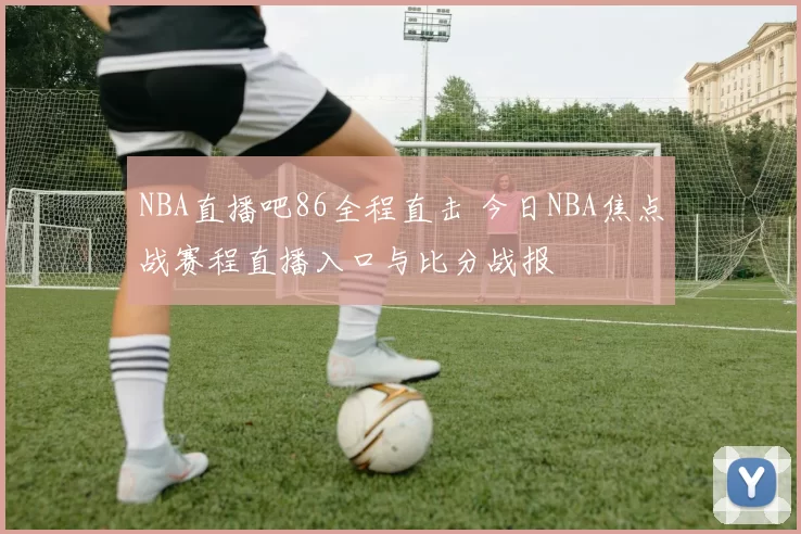 NBA直播吧86全程直击 今日NBA焦点战赛程直播入口与比分战报