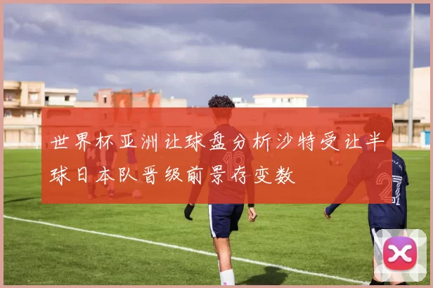 世界杯亚洲让球盘分析沙特受让半球日本队晋级前景存变数