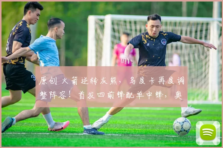 原创 火箭逆转灰熊，乌度卡再度调整阵容！首发四前锋配单中锋，奥科吉降至替补