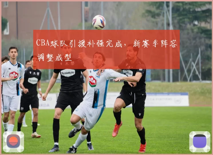 CBA球队引援补强完成，新赛季阵容调整成型