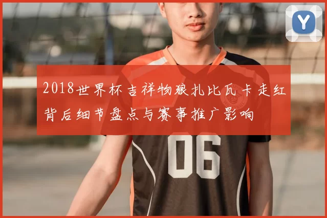 2018世界杯吉祥物狼扎比瓦卡走红背后细节盘点与赛事推广影响