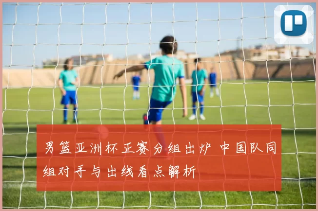 男篮亚洲杯正赛分组出炉 中国队同组对手与出线看点解析