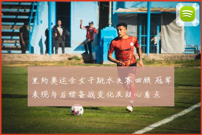 里约奥运会女子跳水决赛回顾 冠军表现与后续备战变化及核心看点