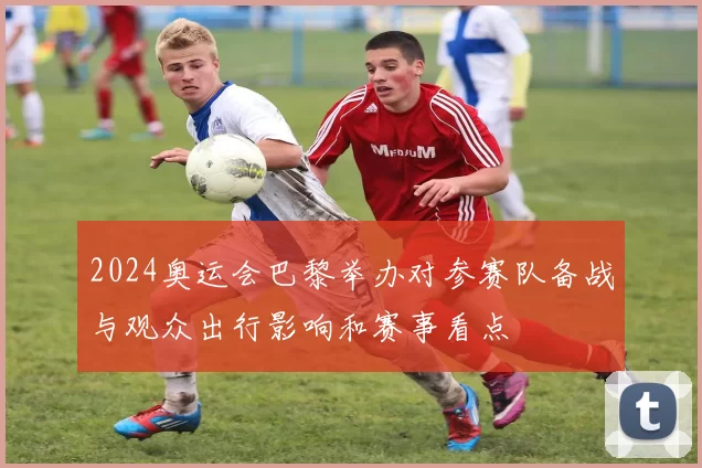2024奥运会巴黎举办对参赛队备战与观众出行影响和赛事看点