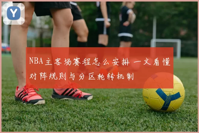 NBA主客场赛程怎么安排 一文看懂对阵规则与分区轮转机制