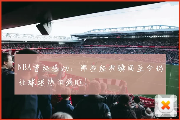 NBA曾经感动,那些经典瞬间至今仍让球迷热泪盈眶!