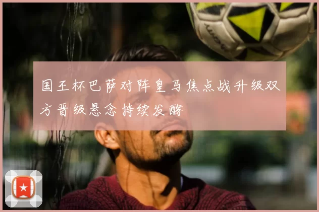 国王杯巴萨对阵皇马焦点战升级双方晋级悬念持续发酵