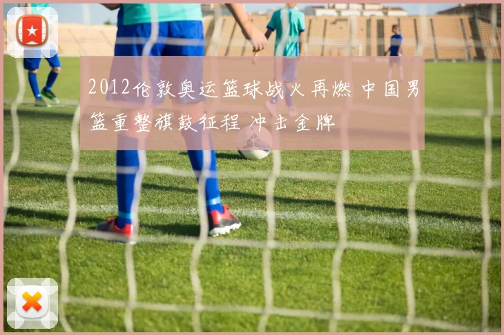 2012伦敦奥运篮球战火再燃 中国男篮重整旗鼓征程 冲击金牌