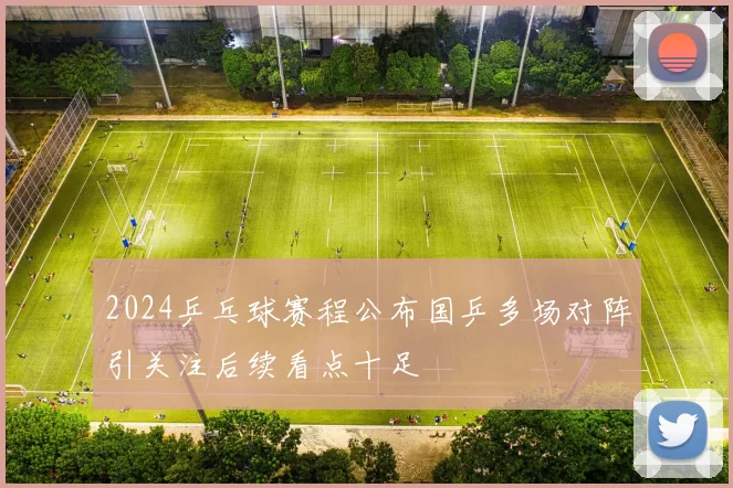 2024乒乓球赛程公布国乒多场对阵引关注后续看点十足