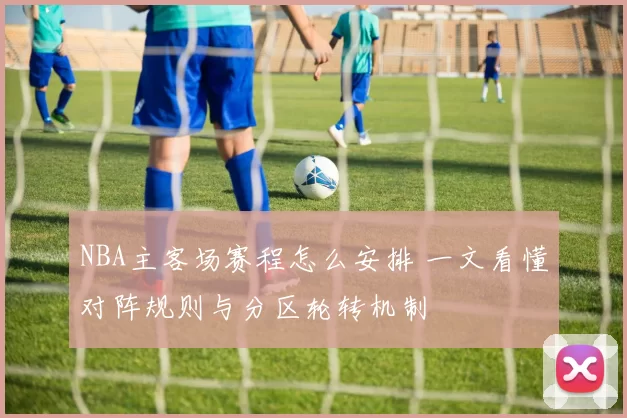 NBA主客场赛程怎么安排 一文看懂对阵规则与分区轮转机制