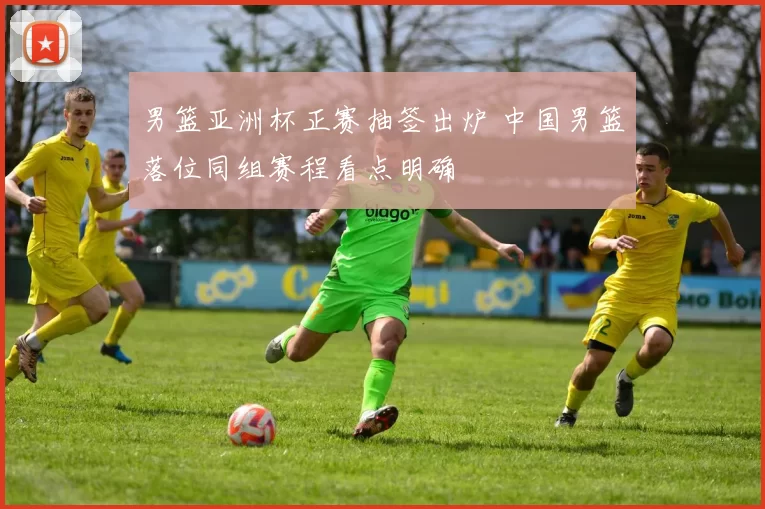 男篮亚洲杯正赛抽签出炉 中国男篮落位同组赛程看点明确