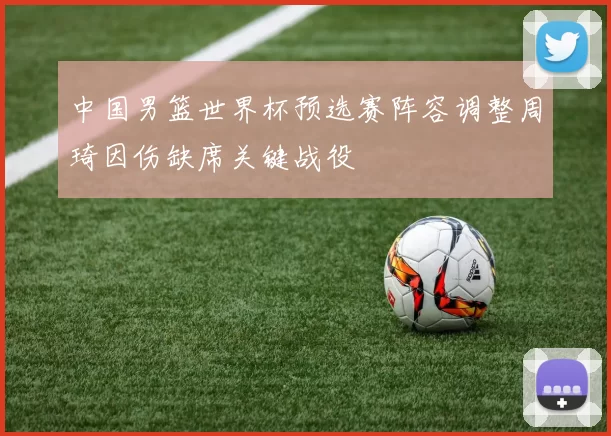 中国男篮世界杯预选赛阵容调整周琦因伤缺席关键战役