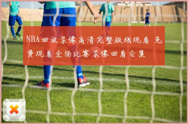 NBA回放录像高清完整版线观看 免费观看全场比赛录像回看合集
