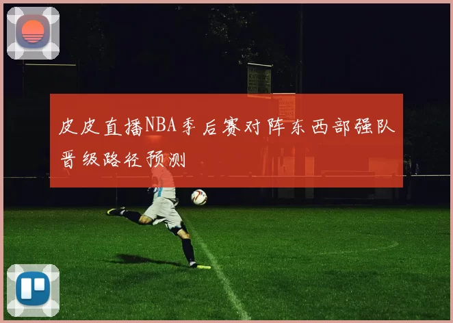 皮皮直播NBA季后赛对阵东西部强队晋级路径预测