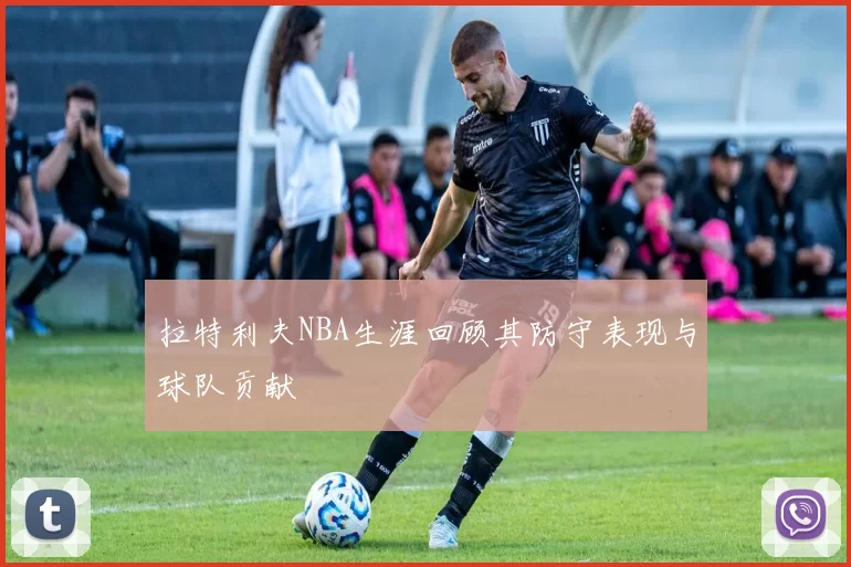 拉特利夫NBA生涯回顾其防守表现与球队贡献