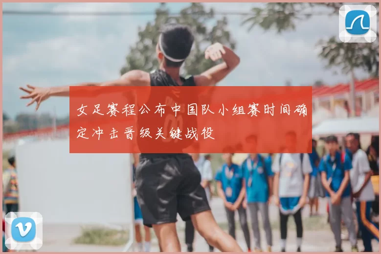 女足赛程公布中国队小组赛时间确定冲击晋级关键战役