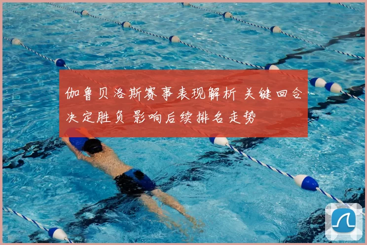 伽鲁贝洛斯赛事表现解析 关键回合决定胜负 影响后续排名走势