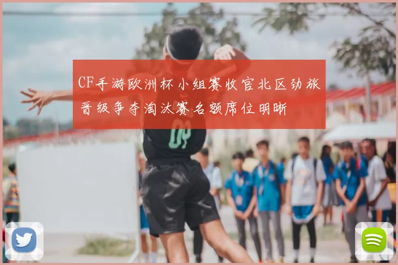 CF手游欧洲杯小组赛收官北区劲旅晋级争夺淘汰赛名额席位明晰