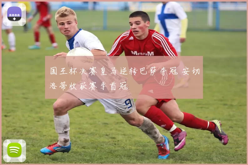 国王杯决赛皇马逆转巴萨夺冠 安切洛蒂收获赛季首冠