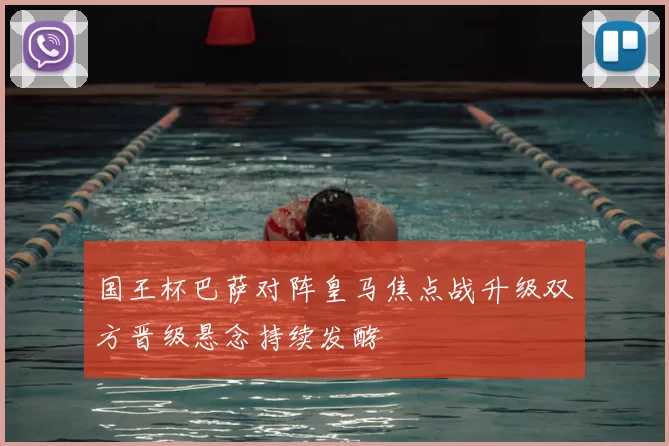 国王杯巴萨对阵皇马焦点战升级双方晋级悬念持续发酵