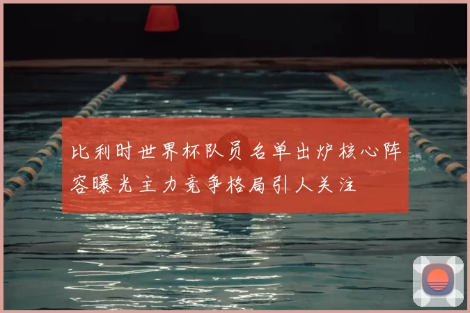 比利时世界杯队员名单出炉核心阵容曝光主力竞争格局引人关注