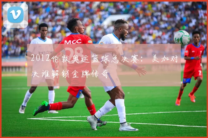 2012伦敦奥运篮球总决赛：美加对决谁解锁金牌传奇