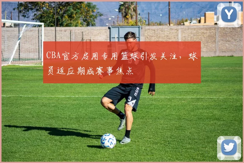 CBA官方启用专用篮球引发关注,球员适应期成赛事焦点