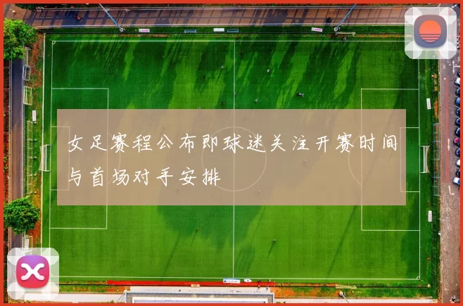 女足赛程公布即球迷关注开赛时间与首场对手安排