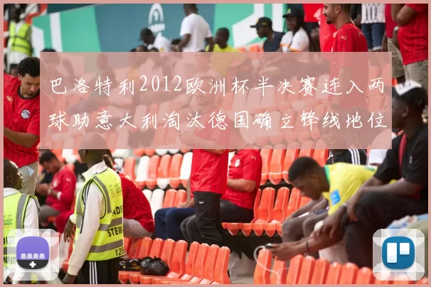 巴洛特利2012欧洲杯半决赛连入两球助意大利淘汰德国确立锋线地位