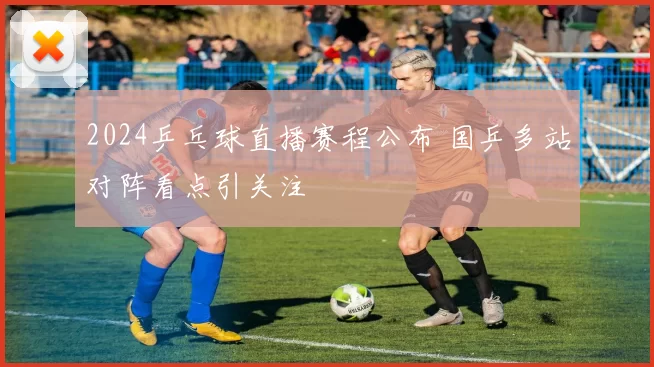 2024乒乓球直播赛程公布 国乒多站对阵看点引关注