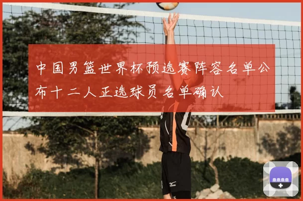中国男篮世界杯预选赛阵容名单公布十二人正选球员名单确认