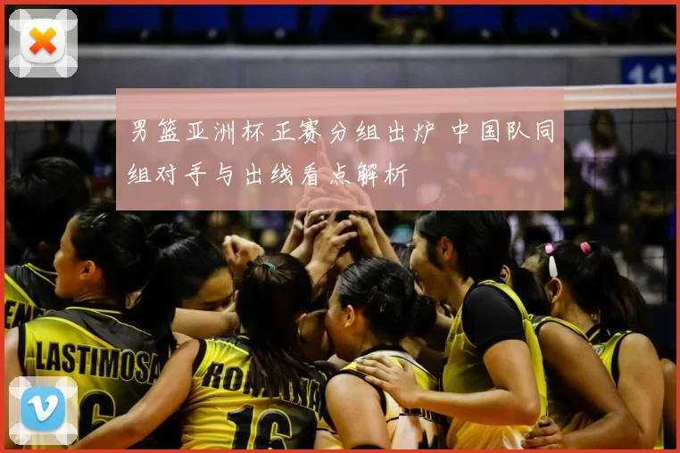 男篮亚洲杯正赛分组出炉 中国队同组对手与出线看点解析