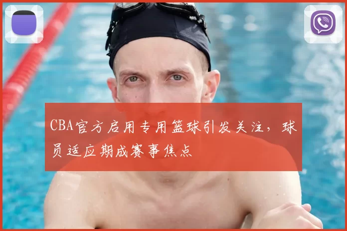 CBA官方启用专用篮球引发关注，球员适应期成赛事焦点
