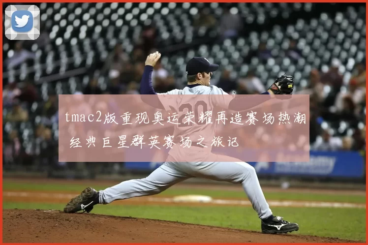 tmac2版重现奥运荣耀再造赛场热潮 经典巨星群英赛场之旅记