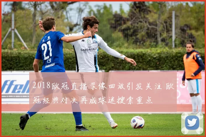 2018欧冠直播录像回放引发关注 欧冠经典对决再成球迷搜索重点